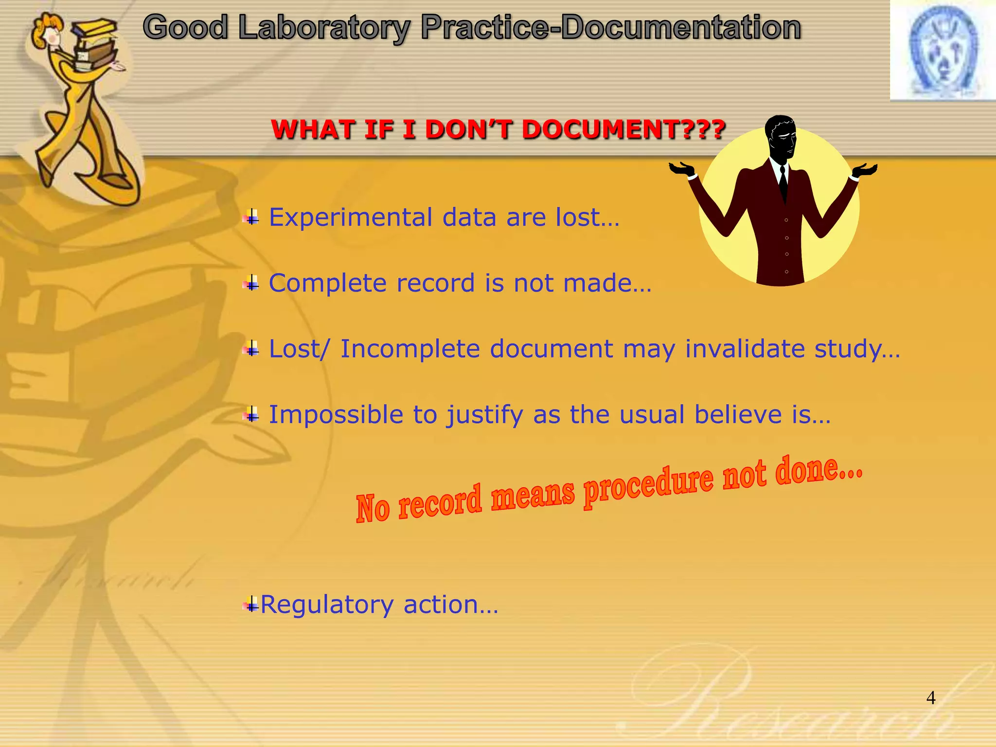 Good Laboratory Practice-DocumentationWHAT IF I DON’T DOCUMENT???Experimental data are lost… Complete record is not made… Lost/ Incomplete documentmay invalidate study… Impossible to justify as the usual believe is…Regulatory action…No record means procedure not done...4