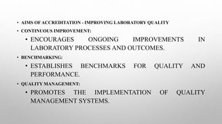 • AIMS OF ACCREDITATION - IMPROVING LABORATORY QUALITY
• CONTINUOUS IMPROVEMENT:
• ENCOURAGES ONGOING IMPROVEMENTS IN
LABORATORY PROCESSES AND OUTCOMES.
• BENCHMARKING:
• ESTABLISHES BENCHMARKS FOR QUALITY AND
PERFORMANCE.
• QUALITY MANAGEMENT:
• PROMOTES THE IMPLEMENTATION OF QUALITY
MANAGEMENT SYSTEMS.
 