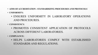 • AIMS OF ACCREDITATION - STANDARDIZING PROCEDURES AND PROTOCOLS
• UNIFORMITY:
• ENSURES UNIFORMITY IN LABORATORY OPERATIONS
AND PROCEDURES.
• CONSISTENCY:
• PROMOTES CONSISTENT APPLICATION OF PROTOCOLS
ACROSS DIFFERENT LABORATORIES.
• COMPLIANCE:
• HELPS LABORATORIES COMPLY WITH ESTABLISHED
STANDARDS AND REGULATIONS.
 