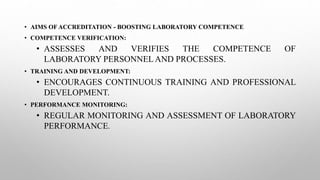 • AIMS OF ACCREDITATION - BOOSTING LABORATORY COMPETENCE
• COMPETENCE VERIFICATION:
• ASSESSES AND VERIFIES THE COMPETENCE OF
LABORATORY PERSONNELAND PROCESSES.
• TRAINING AND DEVELOPMENT:
• ENCOURAGES CONTINUOUS TRAINING AND PROFESSIONAL
DEVELOPMENT.
• PERFORMANCE MONITORING:
• REGULAR MONITORING AND ASSESSMENT OF LABORATORY
PERFORMANCE.
 