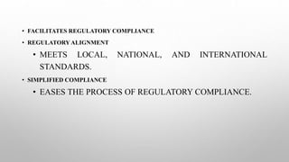 • FACILITATES REGULATORY COMPLIANCE
• REGULATORY ALIGNMENT
• MEETS LOCAL, NATIONAL, AND INTERNATIONAL
STANDARDS.
• SIMPLIFIED COMPLIANCE
• EASES THE PROCESS OF REGULATORY COMPLIANCE.
 
