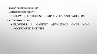 • ENHANCES MARKETABILITY
• ATTRACTION OF TALENT
• DRAWS TOP STUDENTS, EMPLOYEES, AND PARTNERS.
• COMPETITIVE EDGE
• PROVIDES A MARKET ADVANTAGE OVER NON-
ACCREDITED ENTITIES.
 
