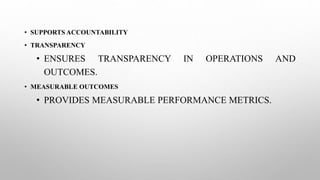 • SUPPORTS ACCOUNTABILITY
• TRANSPARENCY
• ENSURES TRANSPARENCY IN OPERATIONS AND
OUTCOMES.
• MEASURABLE OUTCOMES
• PROVIDES MEASURABLE PERFORMANCE METRICS.
 