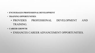 • ENCOURAGES PROFESSIONAL DEVELOPMENT
• TRAINING OPPORTUNITIES
• PROVIDES PROFESSIONAL DEVELOPMENT AND
TRAINING.
• CAREER GROWTH
• ENHANCES CAREER ADVANCEMENT OPPORTUNITIES.
 