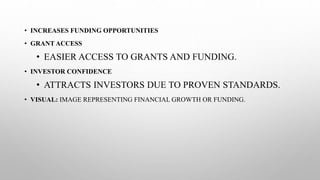 • INCREASES FUNDING OPPORTUNITIES
• GRANT ACCESS
• EASIER ACCESS TO GRANTS AND FUNDING.
• INVESTOR CONFIDENCE
• ATTRACTS INVESTORS DUE TO PROVEN STANDARDS.
• VISUAL: IMAGE REPRESENTING FINANCIAL GROWTH OR FUNDING.
 