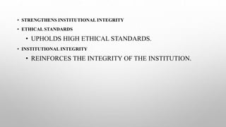 • STRENGTHENS INSTITUTIONAL INTEGRITY
• ETHICAL STANDARDS
• UPHOLDS HIGH ETHICAL STANDARDS.
• INSTITUTIONAL INTEGRITY
• REINFORCES THE INTEGRITY OF THE INSTITUTION.
 
