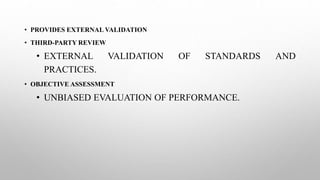 • PROVIDES EXTERNAL VALIDATION
• THIRD-PARTY REVIEW
• EXTERNAL VALIDATION OF STANDARDS AND
PRACTICES.
• OBJECTIVE ASSESSMENT
• UNBIASED EVALUATION OF PERFORMANCE.
 
