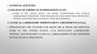 • NATIONALAGENCIES:
1.COLLEGE OFAMERICAN PATHOLOGISTS (CAP):
1. BASED IN THE UNITED STATES, CAP OFFERS ACCREDITATION FOR CLINICAL
LABORATORIES WORLDWIDE. THEIR PROGRAM INCLUDES INSPECTIONS, PROFICIENCY
TESTING, AND COMPLIANCE WITH REGULATORY REQUIREMENTS.
2. CLINICAL LABORATORY IMPROVEMENT AMENDMENTS (CLIA):
• OPERATED BY THE CENTERS FOR MEDICARE & MEDICAID SERVICES
(CMS) IN THE UNITED STATES, CLIA REGULATES LABORATORY
TESTING AND REQUIRES CLINICAL LABORATORIES TO BE CERTIFIED
TO TEST HUMAN SPECIMENS.
 