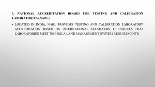 3. NATIONAL ACCREDITATION BOARD FOR TESTING AND CALIBRATION
LABORATORIES (NABL):
• LOCATED IN INDIA, NABL PROVIDES TESTING AND CALIBRATION LABORATORY
ACCREDITATION BASED ON INTERNATIONAL STANDARDS. IT ENSURES THAT
LABORATORIES MEET TECHNICAL AND MANAGEMENT SYSTEM REQUIREMENTS.
 