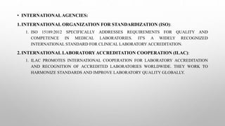 • INTERNATIONALAGENCIES:
1.INTERNATIONAL ORGANIZATION FOR STANDARDIZATION (ISO):
1. ISO 15189:2012 SPECIFICALLY ADDRESSES REQUIREMENTS FOR QUALITY AND
COMPETENCE IN MEDICAL LABORATORIES. IT'S A WIDELY RECOGNIZED
INTERNATIONAL STANDARD FOR CLINICAL LABORATORY ACCREDITATION.
2.INTERNATIONAL LABORATORYACCREDITATION COOPERATION (ILAC):
1. ILAC PROMOTES INTERNATIONAL COOPERATION FOR LABORATORY ACCREDITATION
AND RECOGNITION OF ACCREDITED LABORATORIES WORLDWIDE. THEY WORK TO
HARMONIZE STANDARDS AND IMPROVE LABORATORY QUALITY GLOBALLY.
 