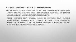 3. EUROPEAN CO-OPERATION FOR ACCREDITATION (EA):
EA PROVIDES ACCREDITATION FOR TESTING AND CALIBRATION LABORATORIES
ACROSS EUROPE, ENSURING THEY MEET SPECIFIED TECHNICAL COMPETENCE
AND QUALITY MANAGEMENT SYSTEM REQUIREMENTS.
• THESE AGENCIES PLAY CRUCIAL ROLES IN ENSURING THAT CLINICAL
LABORATORIES MAINTAIN HIGH QUALITY, ACCURACY, AND RELIABILITY
STANDARDS IN THEIR TESTING PROCESSES, ULTIMATELY BENEFITING PATIENT
CARE AND HEALTHCARE OUTCOMES GLOBALLY.
 