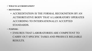 • WHAT IS ACCREDITATION?
• DEFINITION:
• ACCREDITATION IS THE FORMAL RECOGNITION BY AN
AUTHORITATIVE BODY THAT A LABORATORY OPERATES
ACCORDING TO INTERNATIONALLY ACCEPTED
STANDARDS.
• PURPOSE:
• ENSURES THAT LABORATORIES ARE COMPETENT TO
CARRY OUT SPECIFIC TASKS AND PRODUCE RELIABLE
RESULTS.
 