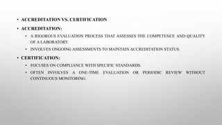 • ACCREDITATION VS. CERTIFICATION
• ACCREDITATION:
• A RIGOROUS EVALUATION PROCESS THAT ASSESSES THE COMPETENCE AND QUALITY
OF A LABORATORY.
• INVOLVES ONGOING ASSESSMENTS TO MAINTAIN ACCREDITATION STATUS.
• CERTIFICATION:
• FOCUSES ON COMPLIANCE WITH SPECIFIC STANDARDS.
• OFTEN INVOLVES A ONE-TIME EVALUATION OR PERIODIC REVIEW WITHOUT
CONTINUOUS MONITORING.
 