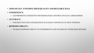 • AIMS OF GLP - ENSURING HIGH QUALITY AND RELIABLE DATA
• CONSISTENCY:
• GLP PROMOTES CONSISTENT METHODOLOGIES AND PRACTICES IN LABORATORIES.
• ACCURACY:
• ENSURES THAT DATA GENERATED IS ACCURATE AND REFLECTS TRUE FINDINGS.
• REPRODUCIBILITY:
• ENABLES REPRODUCIBILITY OF EXPERIMENTS AND STUDIES BY OTHER RESEARCHERS.
 