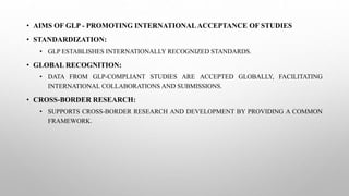 • AIMS OF GLP - PROMOTING INTERNATIONALACCEPTANCE OF STUDIES
• STANDARDIZATION:
• GLP ESTABLISHES INTERNATIONALLY RECOGNIZED STANDARDS.
• GLOBAL RECOGNITION:
• DATA FROM GLP-COMPLIANT STUDIES ARE ACCEPTED GLOBALLY, FACILITATING
INTERNATIONAL COLLABORATIONS AND SUBMISSIONS.
• CROSS-BORDER RESEARCH:
• SUPPORTS CROSS-BORDER RESEARCH AND DEVELOPMENT BY PROVIDING A COMMON
FRAMEWORK.
 