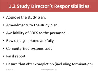 1.2 Study Director’s Responsibilities
• Approve the study plan.
• Amendments to the study plan
• Availability of SOPS to the personnel.
• Raw data generated are fully
• Computerised systems used
• Final report
• Ensure that after completion (including termination)
4/16/2020 VMRF(DU) NSG19OCT07
 
