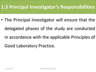 1.3 Principal Investigator’s Responsibilities
• The Principal Investigator will ensure that the
delegated phases of the study are conducted
in accordance with the applicable Principles of
Good Laboratory Practice.
4/16/2020 VMRF(DU) NSG19OCT07
 