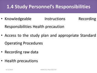 1.4 Study Personnel’s Responsibilities
• Knowledgeable Instructions Recording
Responsibilities Health precaution
• Access to the study plan and appropriate Standard
Operating Procedures
• Recording raw data
• Health precautions
4/16/2020 VMRF(DU) NSG19OCT07
 