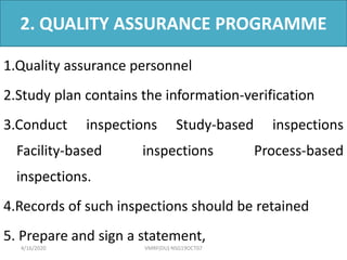 2. QUALITY ASSURANCE PROGRAMME
1.Quality assurance personnel
2.Study plan contains the information-verification
3.Conduct inspections Study-based inspections
Facility-based inspections Process-based
inspections.
4.Records of such inspections should be retained
5. Prepare and sign a statement,
4/16/2020 VMRF(DU) NSG19OCT07
 