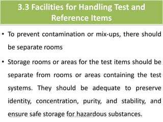3.3 Facilities for Handling Test and
Reference Items
• To prevent contamination or mix-ups, there should
be separate rooms
• Storage rooms or areas for the test items should be
separate from rooms or areas containing the test
systems. They should be adequate to preserve
identity, concentration, purity, and stability, and
ensure safe storage for hazardous substances.4/16/2020 VMRF(DU) NSG19OCT07
 