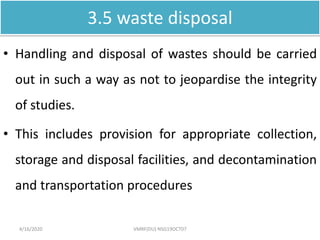 3.5 waste disposal
• Handling and disposal of wastes should be carried
out in such a way as not to jeopardise the integrity
of studies.
• This includes provision for appropriate collection,
storage and disposal facilities, and decontamination
and transportation procedures
4/16/2020 VMRF(DU) NSG19OCT07
 