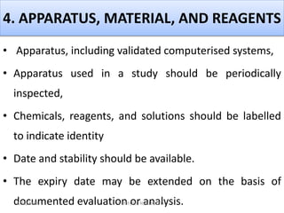 4. APPARATUS, MATERIAL, AND REAGENTS
• Apparatus, including validated computerised systems,
• Apparatus used in a study should be periodically
inspected,
• Chemicals, reagents, and solutions should be labelled
to indicate identity
• Date and stability should be available.
• The expiry date may be extended on the basis of
documented evaluation or analysis.4/16/2020 VMRF(DU) NSG19OCT07
 