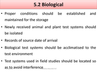 5.2 Biological
• Proper conditions should be established and
maintained for the storage
• Newly received animal and plant test systems should
be isolated
• Records of source date of arrival
• Biological test systems should be acclimatised to the
test environment
• Test systems used in field studies should be located so
as to avoid interference4/16/2020 VMRF(DU) NSG19OCT07
 