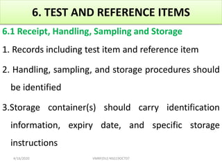 6. TEST AND REFERENCE ITEMS
6.1 Receipt, Handling, Sampling and Storage
1. Records including test item and reference item
2. Handling, sampling, and storage procedures should
be identified
3.Storage container(s) should carry identification
information, expiry date, and specific storage
instructions
4/16/2020 VMRF(DU) NSG19OCT07
 