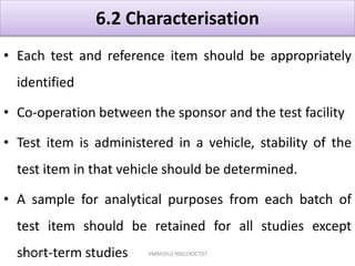 6.2 Characterisation
• Each test and reference item should be appropriately
identified
• Co-operation between the sponsor and the test facility
• Test item is administered in a vehicle, stability of the
test item in that vehicle should be determined.
• A sample for analytical purposes from each batch of
test item should be retained for all studies except
short-term studies4/16/2020 VMRF(DU) NSG19OCT07
 
