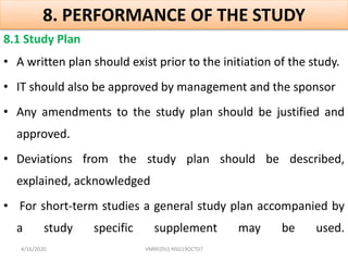 8. PERFORMANCE OF THE STUDY
8.1 Study Plan
• A written plan should exist prior to the initiation of the study.
• IT should also be approved by management and the sponsor
• Any amendments to the study plan should be justified and
approved.
• Deviations from the study plan should be described,
explained, acknowledged
• For short-term studies a general study plan accompanied by
a study specific supplement may be used.
4/16/2020 VMRF(DU) NSG19OCT07
 