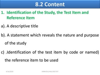 8.2 Content
1. Identification of the Study, the Test Item and
Reference Item
a). A descriptive title
b). A statement which reveals the nature and purpose
of the study
c) .Identification of the test item by code or named)
the reference item to be used
4/16/2020 VMRF(DU) NSG19OCT07
 