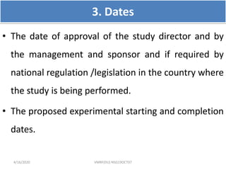 3. Dates
• The date of approval of the study director and by
the management and sponsor and if required by
national regulation /legislation in the country where
the study is being performed.
• The proposed experimental starting and completion
dates.
4/16/2020 VMRF(DU) NSG19OCT07
 