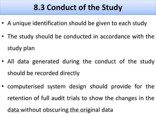 8.3 Conduct of the Study
• A unique identification should be given to each study
• The study should be conducted in accordance with the
study plan
• All data generated during the conduct of the study
should be recorded directly
• computerised system design should provide for the
retention of full audit trials to show the changes in the
data without obscuring the original data4/16/2020 VMRF(DU) NSG19OCT07
 