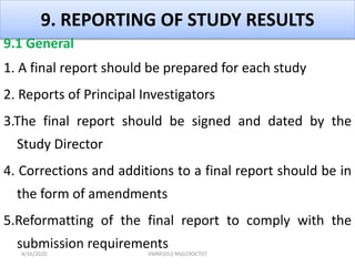 9. REPORTING OF STUDY RESULTS
9.1 General
1. A final report should be prepared for each study
2. Reports of Principal Investigators
3.The final report should be signed and dated by the
Study Director
4. Corrections and additions to a final report should be in
the form of amendments
5.Reformatting of the final report to comply with the
submission requirements
4/16/2020 VMRF(DU) NSG19OCT07
 