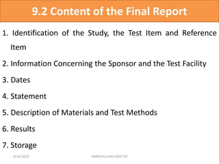 9.2 Content of the Final Report
1. Identification of the Study, the Test Item and Reference
Item
2. Information Concerning the Sponsor and the Test Facility
3. Dates
4. Statement
5. Description of Materials and Test Methods
6. Results
7. Storage
4/16/2020 VMRF(DU) NSG19OCT07
 