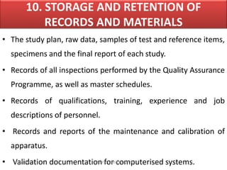 10. STORAGE AND RETENTION OF
RECORDS AND MATERIALS
• The study plan, raw data, samples of test and reference items,
specimens and the final report of each study.
• Records of all inspections performed by the Quality Assurance
Programme, as well as master schedules.
• Records of qualifications, training, experience and job
descriptions of personnel.
• Records and reports of the maintenance and calibration of
apparatus.
• Validation documentation for computerised systems.4/16/2020 VMRF(DU) NSG19OCT07
 
