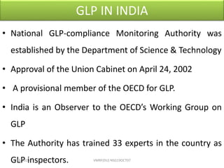 GLP IN INDIA
• National GLP-compliance Monitoring Authority was
established by the Department of Science & Technology
• Approval of the Union Cabinet on April 24, 2002
• A provisional member of the OECD for GLP.
• India is an Observer to the OECD’s Working Group on
GLP
• The Authority has trained 33 experts in the country as
GLP inspectors.4/16/2020 VMRF(DU) NSG19OCT07
 