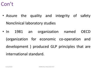 Con’t
• Assure the quality and integrity of safety
Nonclinical laboratory studies
• In 1981 an organization named OECD
(organization for economic co-operation and
development ) produced GLP principles that are
international standard.
4/16/2020 VMRF(DU) NSG19OCT07
 