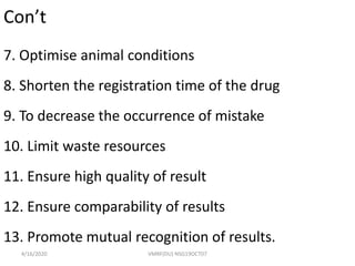 Con’t
7. Optimise animal conditions
8. Shorten the registration time of the drug
9. To decrease the occurrence of mistake
10. Limit waste resources
11. Ensure high quality of result
12. Ensure comparability of results
13. Promote mutual recognition of results.
4/16/2020 VMRF(DU) NSG19OCT07
 