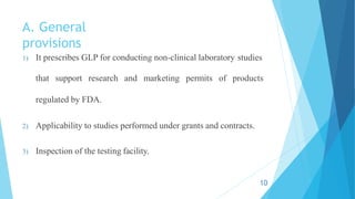 A. General
provisions
1) It prescribes GLP for conducting non-clinical laboratory studies
that support research and marketing permits of products
regulated by FDA.
2) Applicability to studies performed under grants and contracts.
3) Inspection of the testing facility.
10
 