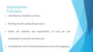 Organization-
Functions
1) Identification of quality activities.
2) Dividing the jobs among the personnel.
of each job and
3) Define the authority and responsibility
relationship of each job with other jobs.
4) Coordinate the work of internal departments and outside agencie1s0.
 