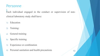 Personne
l
Each individual engaged in the conduct or supervision of non-
clinical laboratory study shall have:
1) Education
2) Training:
a) General training
b) Specific training
3) Experience or combination
4) Personal sanitation and health precautions 13
 
