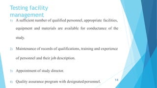 Testing facility
management
1) A sufficient number of qualified personnel, appropriate facilities,
equipment and materials are available for conductance of the
study.
2) Maintenance of records of qualifications, training and experience
of personnel and their job description.
3) Appointment of study director.
4) Quality assurance program with designated personnel. 14
 
