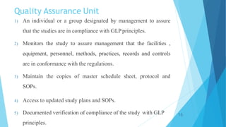 Quality Assurance Unit
1) An individual or a group designated by management to assure
that the studies are in compliance with GLPprinciples.
2) Monitors the study to assure management that the facilities ,
equipment, personnel, methods, practices, records and controls
are in conformance with the regulations.
3) Maintain the copies of master schedule sheet, protocol and
SOPs.
4) Access to updated study plans and SOPs.
5) Documented verification of compliance of the study with GLP
principles.
16
 