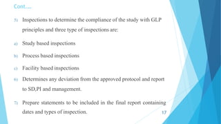 Cont.…
5) Inspections to determine the compliance of the study with GLP
principles and three type of inspections are:
a) Study based inspections
b) Process based inspections
c) Facility based inspections
6) Determines any deviation from the approved protocol and report
to SD,PI and management.
7) Prepare statements to be included in the final report containing
dates and types of inspection. 17
 