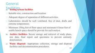 General
facilities
a) Testing system facilities
Suitable size, construction and location.
Adequate degree of separation of different activities.
Laboratories should be well ventilated, free of dust, drafts and
extreme temperatures.
Minimum 150sq.feet of floor space and minimum 6 linear feet of
usable bench space should be provide for each analyst.
b) Archive facilities- Secure storage and retrieval of study plans,
raw data, final report and specimens to prevent untimely
deterioration.
c) Waste disposal- Appropriate collection, storage and disposal
facilities and decontamination procedures.
19
 