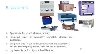 D. Equipment
cleaned and
1) Appropriate design and adequate capacity.
2) Equipment shall be adequately inspected,
maintained.
3) Equipment used for generation, measurement or assessment of
data shall be adequately tested, calibrated and standardized.
4) Log books for each equipment should be there.
21
 