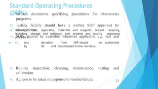 Standard Operating Procedures
(SOPs)
 reference items, apparatus, materials and reagents, record keeping,
reporting, storage and retrieval, test systems and quality assurance
procedures.
 4) Any deviation from SOP should be authorized
by SD and documented in the raw data.
1) Written documents specifying procedures for laboratories
programs.
2) Testing facility should have a written SOP approved by
management.
3) SOPs should be available wherever applicable e.g. test and
testing and
5) Routine inspection, cleaning, maintenance,
calibration.
6) Actions to be taken in response to routine failure. 23
 