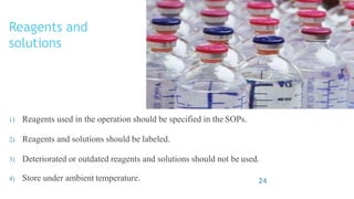 Reagents and
solutions
1) Reagents used in the operation should be specified in the SOPs.
2) Reagents and solutions should be labeled.
3) Deteriorated or outdated reagents and solutions should not be used.
4) Store under ambient temperature. 24
 