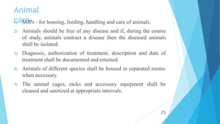 Animal
care
1) SOPs - for housing, feeding, handling and care of animals.
2) Animals should be free of any disease and if, during the course
of study, animals contract a disease then the diseased animals
shall be isolated.
3) Diagnosis, authorization of treatment, description and date of
treatment shall be documented and retained.
4) Animals of different species shall be housed in separated rooms
when necessary.
5) The animal cages, racks and accessory equipment shall be
cleaned and sanitized at appropriate intervals.
25
 